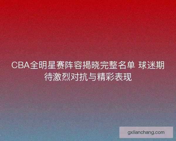 CBA全明星赛阵容揭晓完整名单 球迷期待激烈对抗与精彩表现