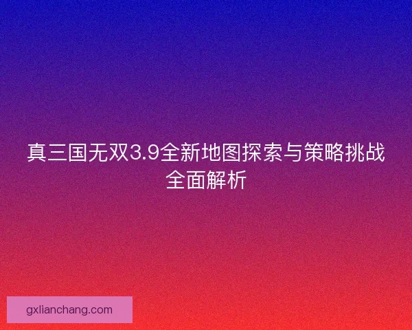真三国无双3.9全新地图探索与策略挑战全面解析
