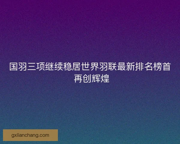 国羽三项继续稳居世界羽联最新排名榜首 再创辉煌