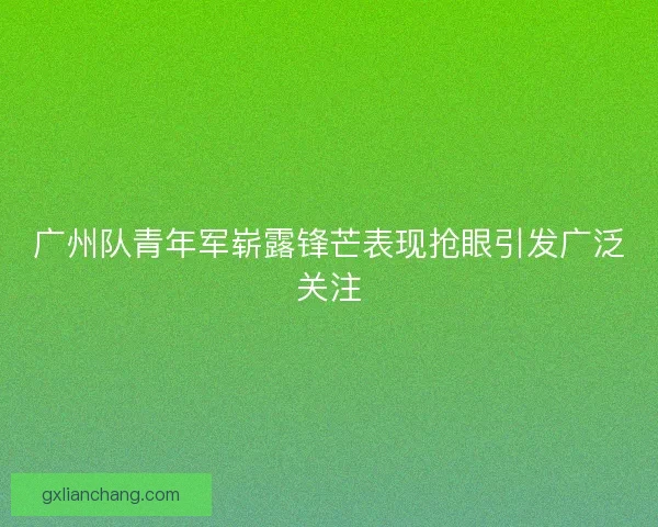 广州队青年军崭露锋芒表现抢眼引发广泛关注