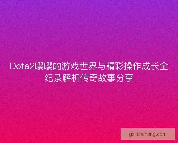 Dota2嘤嘤的游戏世界与精彩操作成长全纪录解析传奇故事分享